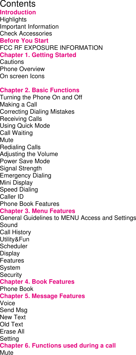  Contents Introduction Highlights         Important Information        Check Accessories        Before You Start        FCC RF EXPOSURE INFORMATION      Chapter 1. Getting Started       Cautions         Phone Overview        On screen Icons              Chapter 2. Basic Functions       Turning the Phone On and Off       Making a Call         Correcting Dialing Mistakes       Receiving Calls        Using Quick Mode        Call Waiting         Mute          Redialing Calls         Adjusting the Volume        Power Save Mode        Signal Strength        Emergency Dialing        Mini Display         Speed Dialing         Caller ID         Phone Book Features        Chapter 3. Menu Features       General Guidelines to MENU Access and Settings    Sound          Call History        Utility&amp;Fun        Scheduler Display         Features         System         Security         Chapter 4. Book Features       Phone Book         Chapter 5. Message Features       Voice          Send Msg         New Text         Old Text         Erase All                 Setting          Chapter 6. Functions used during a call     Mute          