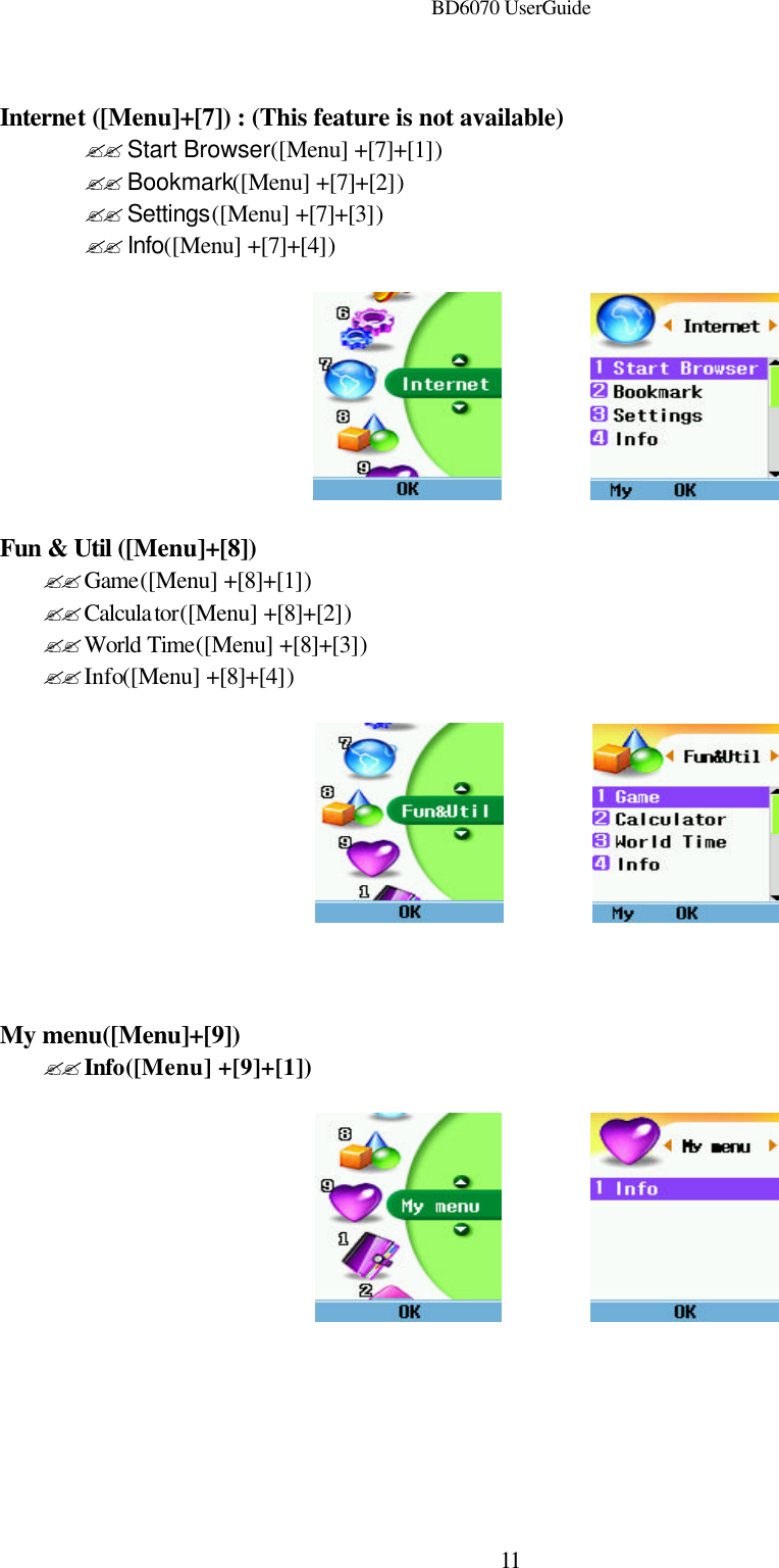 BD6070 UserGuide  11 Internet ([Menu]+[7]) : (This feature is not available) ?? Start Browser([Menu] +[7]+[1]) ?? Bookmark([Menu] +[7]+[2]) ?? Settings([Menu] +[7]+[3]) ?? Info([Menu] +[7]+[4])            Fun &amp; Util ([Menu]+[8]) ??Game([Menu] +[8]+[1]) ??Calculator([Menu] +[8]+[2]) ??World Time([Menu] +[8]+[3]) ??Info([Menu] +[8]+[4])              My menu([Menu]+[9]) ??Info([Menu] +[9]+[1])            