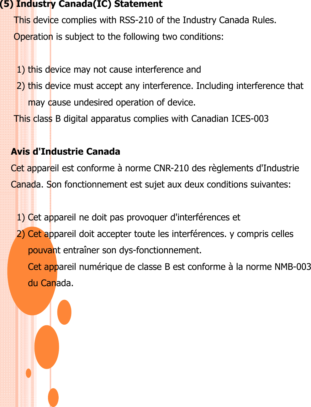 (5) Industry Canada(IC) StatementThis device complies with RSS-210 of the Industry Canada Rules.Operation is subject to the following two conditions:1) this device may not cause interference and2) this device must accept any interference. Including interference that  may cause undesired operation of device.This class B digital apparatus complies with Canadian ICES-003Avis d&apos;Industrie CanadaCet appareil est conforme à norme CNR-210 des règlements d&apos;Industrie  Canada. Son fonctionnement est sujet aux deux conditions suivantes:1) Cet appareil ne doit pas provoquer d&apos;interférences et2) Cet appareil doit accepter toute les interférences. y compris celles pouvant entraîner son dys-fonctionnement.Cet appareil numérique de classe B est conforme à la norme NMB-003 du Canada.