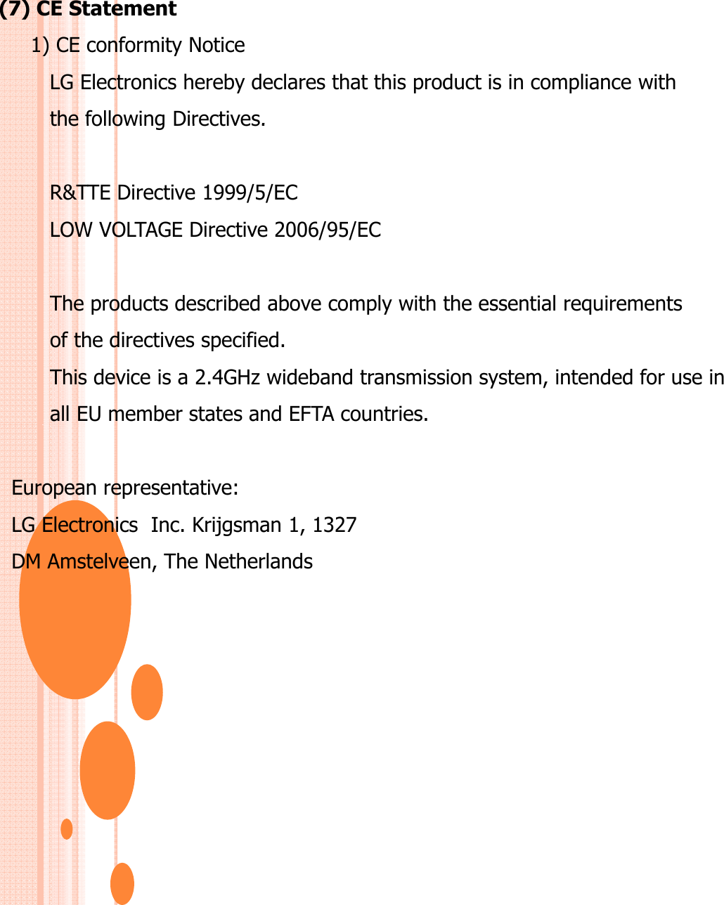 (7) CE Statement1) CE conformity NoticeLG Electronics hereby declares that this product is in compliance with the following Directives.the following Directives. R&amp;TTE Directive 1999/5/EC LOW VOLTAGE Directive 2006/95/EC The products described above comply with the essential requirements of the directives specified. This device is a 2.4GHz wideband transmission system, intended for use inall EU member states and EFTA countries.European representative: LG Electronics  Inc. Krijgsman 1, 1327 DM Amstelveen, The Netherlands