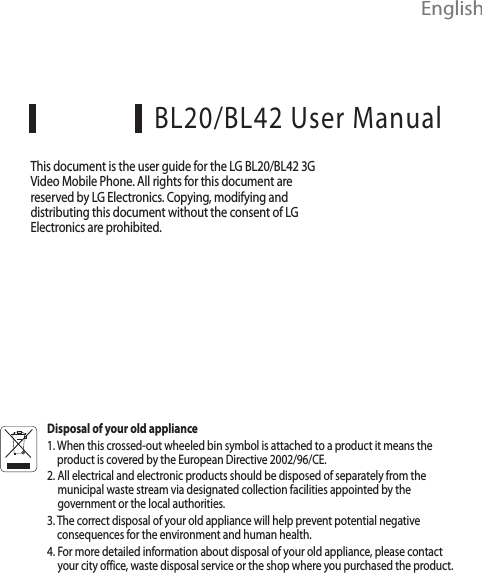  EnglishBL20/BL42 User ManualThis document is the user guide for the LG BL20/BL42 3G Video Mobile Phone. All rights for this document are reserved by LG Electronics. Copying, modifying and distributing this document without the consent of LG Electronics are prohibited.Disposal of your old appliance1.  When this crossed-out wheeled bin symbol is attached to a product it means the product is covered by the European Directive 2002/96/CE.2.  All electrical and electronic products should be disposed of separately from the municipal waste stream via designated collection facilities appointed by the government or the local authorities.3.  The correct disposal of your old appliance will help prevent potential negative consequences for the environment and human health.4.  For more detailed information about disposal of your old appliance, please contact your city office, waste disposal service or the shop where you purchased the product.