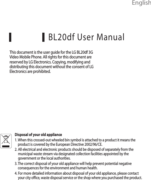  EnglishBL20df User ManualThis document is the user guide for the LG BL20df 3G Video Mobile Phone. All rights for this document are reserved by LG Electronics. Copying, modifying and distributing this document without the consent of LG Electronics are prohibited.Disposal of your old appliance1.  When this crossed-out wheeled bin symbol is attached to a product it means the product is covered by the European Directive 2002/96/CE.2.  All electrical and electronic products should be disposed of separately from the municipal waste stream via designated collection facilities appointed by the government or the local authorities.3.  The correct disposal of your old appliance will help prevent potential negative consequences for the environment and human health.4.  For more detailed information about disposal of your old appliance, please contact your city office, waste disposal service or the shop where you purchased the product.