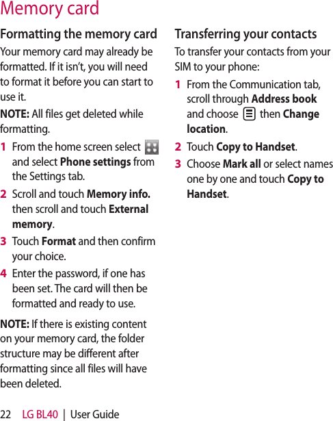 22 LG BL40  |  User GuideFormatting the memory cardYour memory card may already be formatted. If it isn’t, you will need to format it before you can start to use it.NOTE: All files get deleted while formatting.From the home screen select   and select Phone settings from the Settings tab.Scroll and touch Memory info. then scroll and touch External memory.Touch Format and then confirm your choice.Enter the password, if one has been set. The card will then be formatted and ready to use.NOTE: If there is existing content on your memory card, the folder structure may be different after formatting since all files will have been deleted.1 2 3 4 Transferring your contactsTo transfer your contacts from your SIM to your phone:From the Communication tab, scroll through Address book and choose   then Change location.Touch Copy to Handset.Choose Mark all or select names one by one and touch Copy to Handset.1 2 3 Memory card