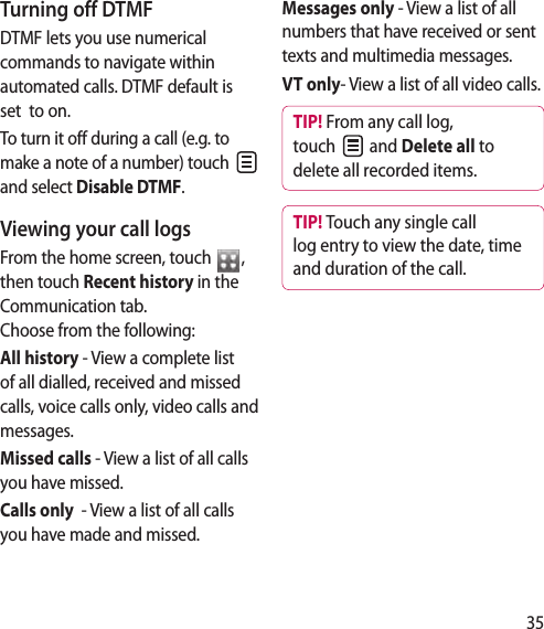 35Turning off DTMFDTMF lets you use numerical commands to navigate within automated calls. DTMF default is set  to on. To turn it off during a call (e.g. to make a note of a number) touch   and select Disable DTMF.Viewing your call logsFrom the home screen, touch  ,  then touch Recent history in the Communication tab.   Choose from the following:All history - View a complete list of all dialled, received and missed calls, voice calls only, video calls and messages.Missed calls - View a list of all calls you have missed.Calls only  - View a list of all calls you have made and missed.Messages only - View a list of all numbers that have received or sent texts and multimedia messages.VT only- View a list of all video calls.TIP! From any call log, touch   and Delete all to delete all recorded items.TIP! Touch any single call log entry to view the date, time and duration of the call.