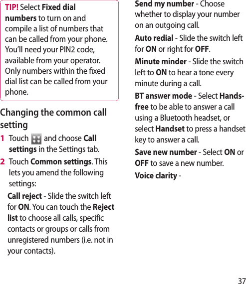 37TIP! Select Fixed dial numbers to turn on and compile a list of numbers that can be called from your phone. You’ll need your PIN2 code, available from your operator. Only numbers within the xed dial list can be called from your phone.Changing the common call settingTouch   and choose Call settings in the Settings tab.Touch Common settings. This lets you amend the following settings:Call reject - Slide the switch left for ON. You can touch the Reject list to choose all calls, specific contacts or groups or calls from unregistered numbers (i.e. not in your contacts).1 2 Send my number - Choose whether to display your number on an outgoing call.Auto redial - Slide the switch left for ON or right for OFF.Minute minder - Slide the switch left to ON to hear a tone every minute during a call.BT answer mode - Select Hands-free to be able to answer a call using a Bluetooth headset, or select Handset to press a handset key to answer a call.Save new number - Select ON or OFF to save a new number.Voice clarity -