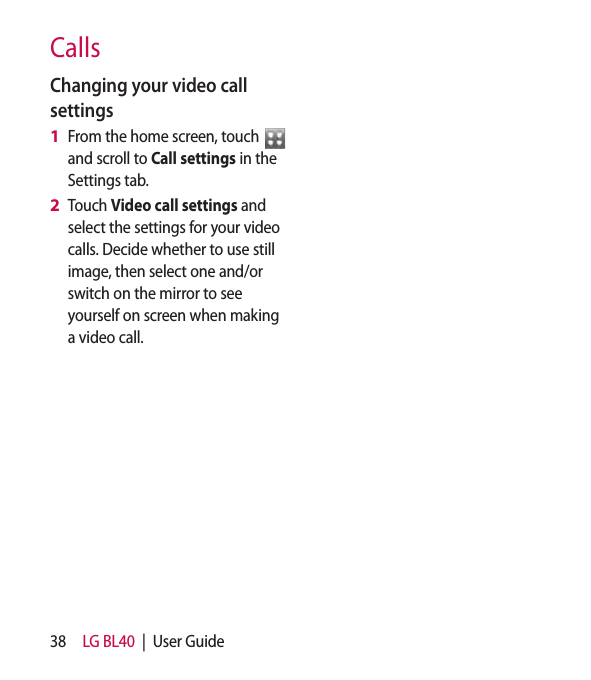 38 LG BL40  |  User GuideCallsChanging your video call settingsFrom the home screen, touch   and scroll to Call settings in the Settings tab.Touch Video call settings and select the settings for your video calls. Decide whether to use still image, then select one and/or switch on the mirror to see yourself on screen when making a video call.1 2 