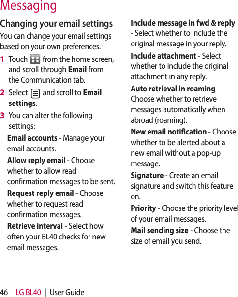 46 LG BL40  |  User GuideMessagingChanging your email settingsYou can change your email settings based on your own preferences.Touch   from the home screen, and scroll through Email from the Communication tab.Select   and scroll to Email settings.You can alter the following settings:Email accounts - Manage your email accounts.Allow reply email - Choose whether to allow read confirmation messages to be sent.Request reply email - Choose whether to request read confirmation messages.Retrieve interval - Select how often your BL40 checks for new email messages.1 2 3 Include message in fwd &amp; reply - Select whether to include the original message in your reply.Include attachment - Select whether to include the original attachment in any reply.Auto retrieval in roaming -  Choose whether to retrieve messages automatically when abroad (roaming).New email notification - Choose whether to be alerted about a new email without a pop-up message.Signature - Create an email signature and switch this feature on.Priority - Choose the priority level of your email messages.Mail sending size - Choose the size of email you send.