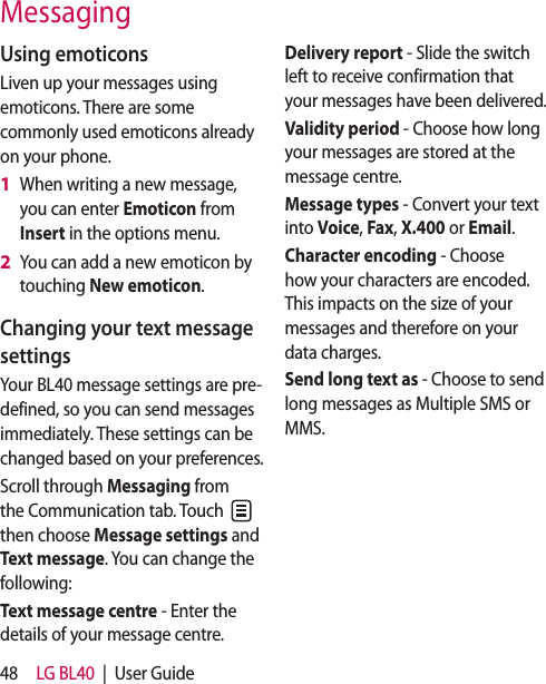 48 LG BL40  |  User GuideMessagingUsing emoticonsLiven up your messages using emoticons. There are some commonly used emoticons already on your phone.When writing a new message, you can enter Emoticon from Insert in the options menu.You can add a new emoticon by touching New emoticon.Changing your text message settingsYour BL40 message settings are pre-defined, so you can send messages immediately. These settings can be changed based on your preferences.Scroll through Messaging from the Communication tab. Touch   then choose Message settings and Text message. You can change the following: Text message centre - Enter the details of your message centre.1 2 Delivery report - Slide the switch left to receive confirmation that your messages have been delivered.Validity period - Choose how long your messages are stored at the message centre.Message types - Convert your text into Voice, Fax, X.400 or Email.Character encoding - Choose how your characters are encoded. This impacts on the size of your messages and therefore on your data charges.Send long text as - Choose to send long messages as Multiple SMS or MMS.