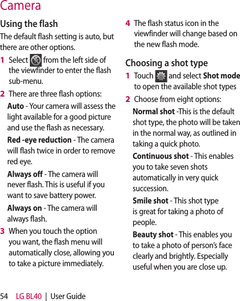 54 LG BL40  |  User GuideUsing the flashThe default flash setting is auto, but there are other options.Select   from the left side of the viewfinder to enter the flash sub-menu.There are three flash options:Auto - Your camera will assess the light available for a good picture and use the flash as necessary.Red -eye reduction - The camera will flash twice in order to remove red eye.Always off - The camera will never flash. This is useful if you want to save battery power.Always on - The camera will always flash.When you touch the option you want, the flash menu will automatically close, allowing you to take a picture immediately.1 2 3 The flash status icon in the viewfinder will change based on the new flash mode.Choosing a shot typeTouch   and select Shot mode to open the available shot typesChoose from eight options:Normal shot -This is the default shot type, the photo will be taken in the normal way, as outlined in taking a quick photo.Continuous shot - This enables you to take seven shots automatically in very quick succession. Smile shot - This shot type is great for taking a photo of people.  Beauty shot - This enables you to take a photo of person’s face clearly and brightly. Especially useful when you are close up.4 1 2 Camera