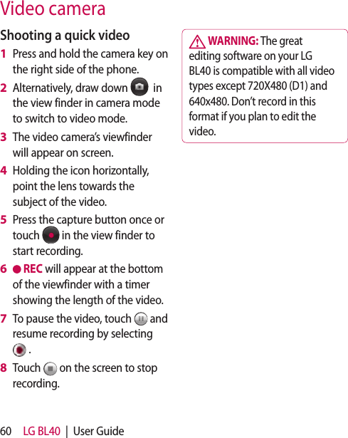 60 LG BL40  |  User GuideShooting a quick videoPress and hold the camera key on the right side of the phone.Alternatively, draw down    in the view finder in camera mode to switch to video mode.The video camera’s viewfinder will appear on screen.Holding the icon horizontally, point the lens towards the subject of the video.Press the capture button once or touch   in the view finder to start recording. REC will appear at the bottom of the viewfinder with a timer showing the length of the video.To pause the video, touch   and resume recording by selecting  .Touch   on the screen to stop recording.1 2 3 4 5 6 7 8  WARNING: The great editing software on your LG BL40 is compatible with all video types except 720X480 (D1) and 640x480. Don’t record in this format if you plan to edit the video.Video camera