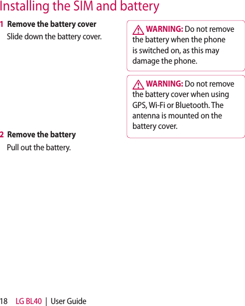 18 LG BL40  |  User Guide1  Remove the battery coverSlide down the battery cover.2  Remove the batteryPull out the battery. WARNING: Do not remove the battery when the phone is switched on, as this may damage the phone. WARNING: Do not remove the battery cover when using GPS, Wi-Fi or Bluetooth. The antenna is mounted on the battery cover. Installing the SIM and battery