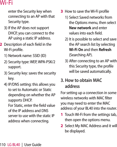 110 LG BL40  |  User GuideWi-Fienter the Security key when connecting to an AP with that Security type.If the AP does not support DHCP, you can connect to the AP using a static IP address.Description of each field in the Wi-Fi profile.Network name: SSID (ID)Security type: WEP, WPA-PSK/2 support.    Security key: saves the security key. IP/DNS setting: this allows you to set to Automatic or Static depending on whether the AP supports DHCP.  For Static, enter the field value of the IP address and DNS server to use with the static IP address when connecting.3)2 1)2)3)4)How to save the Wi-Fi profileSelect Saved networks from the Options menu, then select New network and enter values into each field.It is possible to select and save the AP search list by selecting Wi-Fi On and then Refresh (Searching AP).After connecting to an AP with this Security type, the profile will be saved automatically.3.  How to obtain MAC addressFor setting up a connection in some wireless networks with MAC filter you may need to enter the MAC address of your BL40 into the router.Touch Wi-Fi from the settings tab, then open the options menu.Select My MAC Address and it will be displayed.3 1)2)3)1 2 