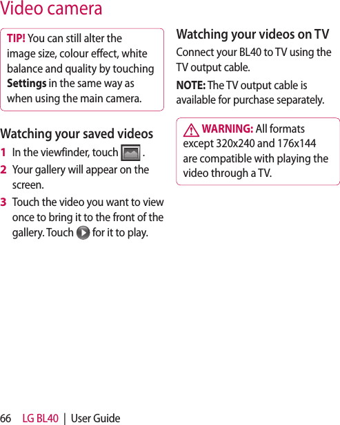 66 LG BL40  |  User GuideVideo cameraTIP! You can still alter the image size, colour eect, white balance and quality by touching Settings in the same way as when using the main camera.Watching your saved videosIn the viewfinder, touch   .Your gallery will appear on the screen.Touch the video you want to view once to bring it to the front of the gallery. Touch   for it to play.1 2 3 Watching your videos on TVConnect your BL40 to TV using the TV output cable. NOTE: The TV output cable is available for purchase separately. WARNING: All formats except 320x240 and 176x144 are compatible with playing the video through a TV.