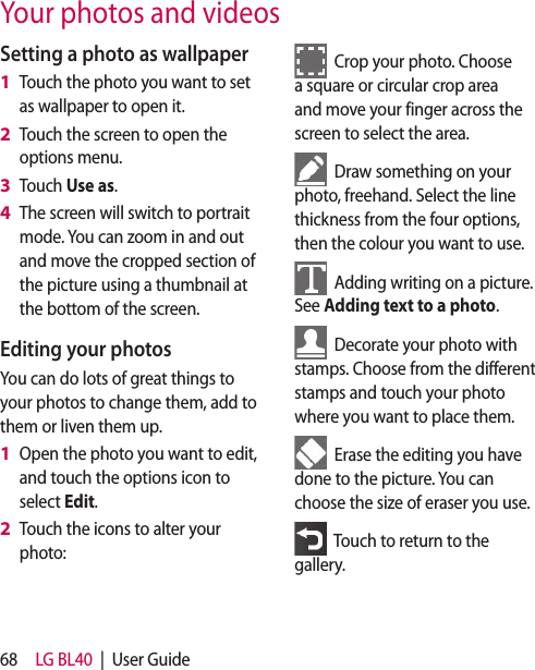 68 LG BL40  |  User GuideYour photos and videosSetting a photo as wallpaperTouch the photo you want to set as wallpaper to open it.Touch the screen to open the options menu.Touch Use as.The screen will switch to portrait mode. You can zoom in and out and move the cropped section of the picture using a thumbnail at the bottom of the screen.Editing your photosYou can do lots of great things to your photos to change them, add to them or liven them up.Open the photo you want to edit, and touch the options icon to select Edit.Touch the icons to alter your photo:1 2 3 4 1 2   Crop your photo. Choose a square or circular crop area and move your finger across the screen to select the area.  Draw something on your photo, freehand. Select the line thickness from the four options, then the colour you want to use.  Adding writing on a picture. See Adding text to a photo.  Decorate your photo with stamps. Choose from the different stamps and touch your photo where you want to place them.  Erase the editing you have done to the picture. You can choose the size of eraser you use.   Touch to return to the gallery.