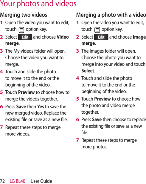 72 LG BL40  |  User GuideYour photos and videosMerging two videosOpen the video you want to edit, touch   option key.Select  Edit  and choose Video merge.The My videos folder will open. Choose the video you want to merge.Touch and slide the photo to move it to the end or the beginning of the video.Touch Preview to choose how to merge the videos together.Press Save then Yes to save the new merged video. Replace the existing file or save as a new file.Repeat these steps to merge more videos.1 2 3 4 5 6 7 Merging a photo with a videoOpen the video you want to edit, touch   option key. Select  Edit  and choose Image merge.The Images folder will open. Choose the photo you want to merge into your video and touch Select.Touch and slide the photo to move it to the end or the beginning of the video.Touch Preview to choose how the photo and video merge together.Press Save then choose to replace the existing file or save as a new file.Repeat these steps to merge more photos.1 2 3 4 5 6 7 