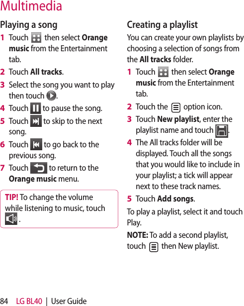 84 LG BL40  |  User GuidePlaying a songTouch   then select Orange music from the Entertainment tab.Touch All tracks.Select the song you want to play then touch  .Touch   to pause the song.Touch   to skip to the next song.Touch   to go back to the previous song.Touch   to return to the Orange music menu.TIP! To change the volume while listening to music, touch  .1 2 3 4 5 6 7 Creating a playlistYou can create your own playlists by choosing a selection of songs from the All tracks folder.Touch   then select Orange music from the Entertainment tab.Touch the   option icon.Touch New playlist, enter the playlist name and touch  .The All tracks folder will be displayed. Touch all the songs that you would like to include in your playlist; a tick will appear next to these track names.Touch Add songs.To play a playlist, select it and touch Play.NOTE: To add a second playlist, touch   then New playlist.1 2 3 4 5 Multimedia
