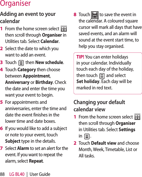 88 LG BL40  |  User GuideAdding an event to your calendarFrom the home screen select   then scroll through Organiser in Utilities tab. Select Calendar.Select the date to which you want to add an event.Touch   then New schedule.Touch Category then choose between Appointment, Anniversary or Birthday. Check the date and enter the time you want your event to begin.For appointments and anniversaries, enter the time and date the event finishes in the lower time and date boxes.If you would like to add a subject or note to your event, touch Subject type in the details.Select Alarm to set an alert for the event. If you want to repeat the alarm, select Repeat.1 2 3 4 5 6 7 Touch   to save the event in the calendar. A coloured square cursor will mark all days that have saved events, and an alarm will sound at the event start time, to help you stay organised.TIP! You can enter holidays  in your calendar. Individually touch each day of the holiday, then touch   and select Set holiday. Each day will be marked in red text.Changing your default calendar viewFrom the home screen select    then scroll through Organiser in Utilities tab. Select Settings in  .Touch Default view and choose Month, Week, Timetable, List or All tasks.8 1 2 Organiser