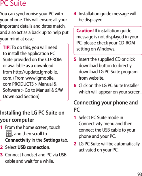 93You can synchronise your PC with your phone. This will ensure all your important details and dates match, and also act as a back up to help put your mind at ease.TIP! To do this, you will need to install the application PC Suite provided on the CD-ROM or available as a download from http://update.lgmobile. com. (From www.lgmobile.com PRODUCTS &gt; Manual &amp; Software &gt; Go to Manual &amp; S/W Download Section)Installing the LG PC Suite on your computerFrom the home screen, touch  , and then scroll to Connectivity in the Settings tab.Select USB connection.Connect handset and PC via USB cable and wait for a while.1 2 3 Installation guide message will be displayed.Caution! If installation guide message is not displayed in your PC, please check your CD-ROM setting on Windows. Insert the supplied CD or click download button to directly download LG PC Suite program from website.Click on the LG PC Suite Installer which will appear on your screen.Connecting your phone and PCSelect PC Suite mode in Connectivity menu and then connect the USB cable to your phone and your PC.LG PC Suite will be automatically activated on your PC. 4 5 6 1 2 PC Suite