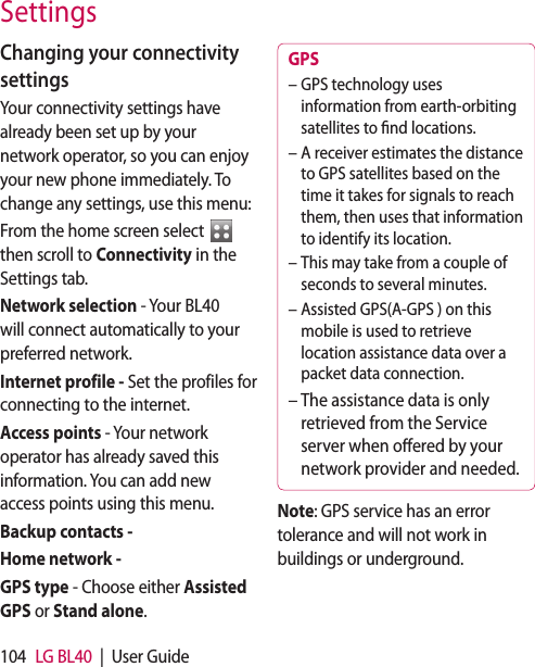 104 LG BL40  |  User GuideChanging your connectivity settingsYour connectivity settings have already been set up by your network operator, so you can enjoy your new phone immediately. To change any settings, use this menu:From the home screen select   then scroll to Connectivity in the Settings tab.Network selection - Your BL40 will connect automatically to your preferred network. Internet profile - Set the profiles for connecting to the internet.Access points - Your network operator has already saved this information. You can add new access points using this menu.Backup contacts - Home network -GPS type - Choose either Assisted GPS or Stand alone.GPS GPS technology uses information from earth-orbiting satellites to nd locations.A receiver estimates the distance to GPS satellites based on the time it takes for signals to reach them, then uses that information to identify its location.This may take from a couple of seconds to several minutes.Assisted GPS(A-GPS ) on this mobile is used to retrieve location assistance data over a packet data connection.The assistance data is only retrieved from the Service server when oered by your network provider and needed.–––––Note: GPS service has an error tolerance and will not work in buildings or underground.Settings