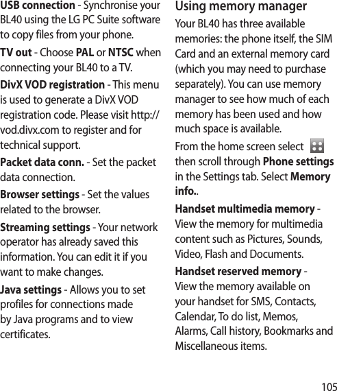 105USB connection - Synchronise your BL40 using the LG PC Suite software to copy files from your phone. TV out - Choose PAL or NTSC when connecting your BL40 to a TV.DivX VOD registration - This menu is used to generate a DivX VOD registration code. Please visit http://vod.divx.com to register and for technical support.Packet data conn. - Set the packet data connection.Browser settings - Set the values related to the browser.Streaming settings - Your network operator has already saved this information. You can edit it if you want to make changes.Java settings - Allows you to set profiles for connections made by Java programs and to view certificates.Using memory managerYour BL40 has three available memories: the phone itself, the SIM Card and an external memory card (which you may need to purchase separately). You can use memory manager to see how much of each memory has been used and how much space is available.From the home screen select    then scroll through Phone settings in the Settings tab. Select Memory info..Handset multimedia memory -  View the memory for multimedia content such as Pictures, Sounds, Video, Flash and Documents.Handset reserved memory -  View the memory available on your handset for SMS, Contacts, Calendar, To do list, Memos, Alarms, Call history, Bookmarks and Miscellaneous items.