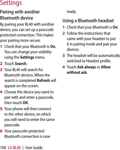 108 LG BL40  |  User GuidePairing with another Bluetooth deviceBy pairing your BL40 with another device, you can set up a passcode protected connection. This makes your pairing more secure.Check that your Bluetooth is On.  You can change your visibility using the Settings menu.Touch Search.Your BL40 will search for Bluetooth devices. When the search is completed Refresh will appear on the screen.Choose the device you want to pair with and enter a passcode, then touch OK.Your phone will then connect to the other device, on which you will need to enter the same passcode.Your passcode-protected Bluetooth connection is now 1 2 3 4 5 6 ready.Using a Bluetooth headsetCheck that your Bluetooth is On.Follow the instructions that came with your headset to put it in pairing mode and pair your devices.The headset will be automatically switched to Headset profile.Touch Ask always or Allow without ask.1 2 3 4 Settings