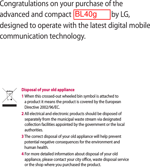 Congratulations on your purchase of the advanced and compact BL40 phone by LG, designed to operate with the latest digital mobile communication technology.Disposal of your old appliance 1  When this crossed-out wheeled bin symbol is attached to a product it means the product is covered by the European Directive 2002/96/EC.2  All electrical and electronic products should be disposed of separately from the municipal waste stream via designated collection facilities appointed by the government or the local authorities.3  The correct disposal of your old appliance will help prevent potential negative consequences for the environment and human health.4  For more detailed information about disposal of your old appliance, please contact your city office, waste disposal service or the shop where you purchased the product.BL40g