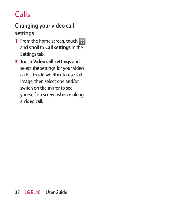 38 LG BL40  |  User GuideCallsChanging your video call settingsFrom the home screen, touch   and scroll to Call settings in the Settings tab.Touch Video call settings and select the settings for your video calls. Decide whether to use still image, then select one and/or switch on the mirror to see yourself on screen when making a video call.1 2 