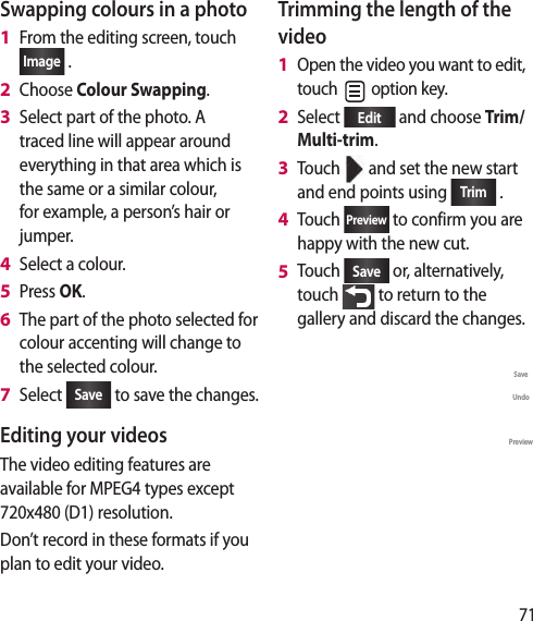 71Swapping colours in a photoFrom the editing screen, touchImage  .Choose Colour Swapping.Select part of the photo. A traced line will appear around everything in that area which is the same or a similar colour, for example, a person’s hair or jumper.Select a colour.Press OK.The part of the photo selected for colour accenting will change to the selected colour.Select  Save  to save the changes.Editing your videosThe video editing features are available for MPEG4 types except 720x480 (D1) resolution.Don’t record in these formats if you plan to edit your video.1 2 3 4 5 6 7 Trimming the length of the videoOpen the video you want to edit, touch   option key.Select  Edit  and choose Trim/ Multi-trim.Touch   and set the new start and end points using  Trim  .Touch Preview  to confirm you are happy with the new cut.Touch  Save  or, alternatively, touch   to return to the gallery and discard the changes.SaveUndoTrimPreview1 2 3 4 5 