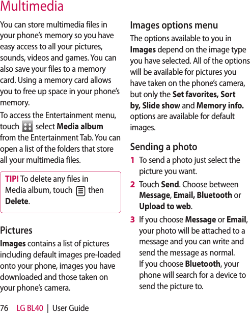 76 LG BL40 | User GuideYou can store multimedia files in your phone’s memory so you have easy access to all your pictures, sounds, videos and games. You can also save your files to a memory card. Using a memory card allows you to free up space in your phone’s memory.To access the Entertainment menu, touch select Media album from the Entertainment Tab. You can open a list of the folders that store all your multimedia files.TIP! To delete any les in Media album, touch then Delete. Pictures Images contains a list of pictures including default images pre-loaded onto your phone, images you have downloaded and those taken on your phone’s camera.Images options menuThe options available to you in Images depend on the image type you have selected. All of the options will be available for pictures you have taken on the phone’s camera, but only the Set favorites, Sort by, Slide show and Memory info. options are available for default images.Sending a photoTo send a photo just select the picture you want.Touch Send. Choose between Message, Email, Bluetooth or Upload to web.If you choose Message or Email, your photo will be attached to a message and you can write and send the message as normal. If you choose Bluetooth, your phone will search for a device to send the picture to. 1 2 3 Multimedia