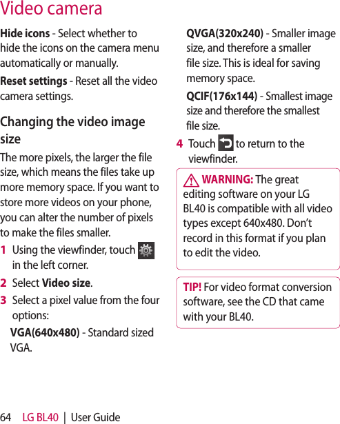 64 LG BL40 | User GuideVideo cameraHide icons - Select whether to hide the icons on the camera menu automatically or manually.Reset settings - Reset all the video camera settings. Changing the video image sizeThe more pixels, the larger the file size, which means the files take up more memory space. If you want to store more videos on your phone, you can alter the number of pixels to make the files smaller.Using the viewfinder, touch in the left corner.Select Video size.Select a pixel value from the four options:VGA(640x480) - Standard sized VGA. 1 2 3 QVGA(320x240) - Smaller image size, and therefore a smaller file size. This is ideal for saving memory space.QCIF(176x144) - Smallest image size and therefore the smallest file size.Touch to return to the viewfinder. WARNING: The great editing software on your LG BL40 is compatible with all video types except 640x480. Don’t record in this format if you plan to edit the video.TIP! For video format conversion software, see the CD that came with your BL40.4