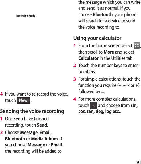 91Voice recorderRecording modeRec.GeneralIf you want to re-record the voice, touch  New  .Sending the voice recordingOnce you have finished recording, touch Send.Choose Message, Email, Bluetooth or Media Album. If you choose Message or Email, the recording will be added to 4 1 2 the message which you can write and send it as normal. If you choose Bluetooth, your phone will search for a device to send the voice recording to.Using your calculatorFrom the home screen select  ,  then scroll to More and select Calculator in the Utilities tab.Touch the number keys to enter  numbers.For simple calculations, touch the function you require (+, –, x or ÷), followed by =.For more complex calculations, touch   and choose from sin, cos, tan, deg, log etc..1 2 3 4 