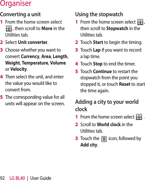 92 LG BL40 | User GuideOrganiserConverting a unitFrom the home screen select , then scroll to More in the Utilities tab.Select Unit converter.Choose whether you want to convert Currency, Area, Length, Weight, Temperature, Volume or Velocity.Then select the unit, and enter the value you would like to convert from.The corresponding value for all units will appear on the screen.1 2 3 4 5 Using the stopwatchFrom the home screen select , then scroll to Stopwatch in the Utilities tab.Touch Start to begin the timing.Touch Lap if you want to record a lap time.Touch Stop to end the timer.Touch Continue to restart the stopwatch from the point you stopped it, or touch Reset to start the time again. Adding a city to your world clockFrom the home screen select .Scroll to World clock in the Utilities tab.Touch the icon, followed by Add city. 1 2 3 4 5 1 2 3