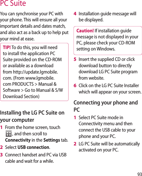 93You can synchronise your PC with your phone. This will ensure all your important details and dates match, and also act as a back up to help put your mind at ease.TIP! To do this, you will need to install the application PC Suite provided on the CD-ROM or available as a download from http://update.lgmobile. com. (From www.lgmobile.com PRODUCTS > Manual & Software > Go to Manual & S/W Download Section)Installing the LG PC Suite on your computerFrom the home screen, touch , and then scroll to Connectivity in the Settings tab.Select USB connection.Connect handset and PC via USB cable and wait for a while.1 2 3 Installation guide message will be displayed.Caution! If installation guide message is not displayed in your PC, please check your CD-ROM setting on Windows. Insert the supplied CD or click download button to directly download LG PC Suite program from website.Click on the LG PC Suite Installer which will appear on your screen.Connecting your phone and PCSelect PC Suite mode in Connectivity menu and then connect the USB cable to your phone and your PC.LG PC Suite will be automatically activated on your PC. 4 5 6 1 2 PC Suite