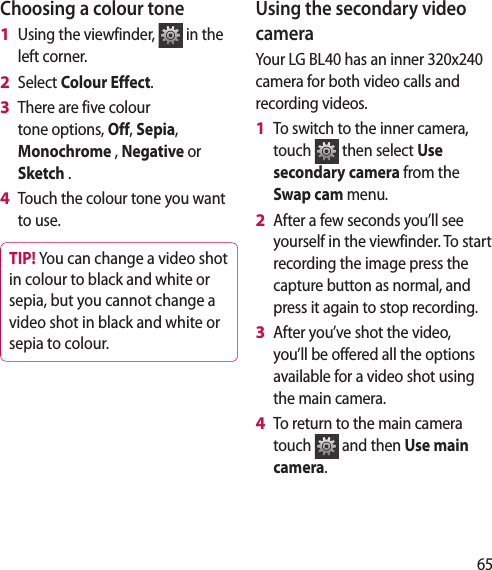 65Choosing a colour toneUsing the viewfinder, in the left corner.Select Colour Effect.There are five colour tone options, Off, Sepia, Monochrome , Negative or Sketch .Touch the colour tone you want to use.TIP! You can change a video shot in colour to black and white or sepia, but you cannot change a video shot in black and white or sepia to colour.1 2 3 4 Using the secondary video cameraYour LG BL40 has an inner 320x240 camera for both video calls and recording videos.To switch to the inner camera, touch then select Use secondary camera from the Swap cam menu.After a few seconds you’ll see yourself in the viewfinder. To start recording the image press the capture button as normal, and press it again to stop recording.After you’ve shot the video, you’ll be offered all the options available for a video shot using the main camera.To return to the main camera touch and then Use main camera.1 2 3 4