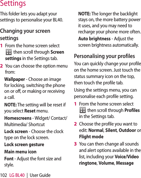 102 LG BL40 | User GuideThis folder lets you adapt your settings to personalise your BL40.Changing your screen settingsFrom the home screen select then scroll through Screen settings in the Settings tab.You can choose the option menu from: Wallpaper - Choose an image for locking, switching the phone on or off, or making or receiving a call.NOTE: The setting will be reset if you select Reset menu.Homescreens - Widget/ Contact/ Multimedia/ ShortcutLock screen - Choose the clock type on the lock screen.Lock screen gesture Main menu iconFont - Adjust the font size and style.1 2 NOTE: The longer the backlight stays on, the more battery power it uses, and you may need to recharge your phone more often.Auto brightness - Adjust the screen brightness automatically. Personalising your profilesYou can quickly change your profile on the home screen. Just touch the status summary icon on the top, then touch the profile tab. Using the settings menu, you can personalise each profile setting.From the home screen select then scroll through Profiles in the Settings tab.Choose the profile you want to edit: Normal, Silent, Outdoor or Flight modeYou can then change all sounds and alert options available in the list, including your Voice/Video ringtone, Volume, Message 1 2 3 Settings