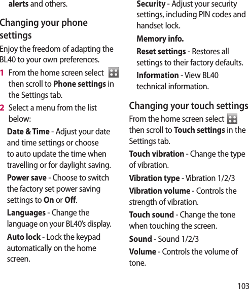 103alerts and others.Changing your phone settingsEnjoy the freedom of adapting the BL40 to your own preferences.From the home screen select then scroll to Phone settings in the Settings tab.Select a menu from the list below:Date & Time - Adjust your date and time settings or choose to auto update the time when travelling or for daylight saving.Power save - Choose to switch the factory set power saving settings to On or Off.Languages - Change the language on your BL40’s display.Auto lock - Lock the keypad automatically on the home screen.1 2 Security - Adjust your security settings, including PIN codes and handset lock.Memory info. Reset settings - Restores all settings to their factory defaults.Information - View BL40 technical information.Changing your touch settings From the home screen select then scroll to Touch settings in the Settings tab.Touch vibration - Change the type of vibration.Vibration type - Vibration 1/2/3Vibration volume - Controls the strength of vibration.Touch sound - Change the tone when touching the screen.Sound - Sound 1/2/3Volume - Controls the volume of tone.