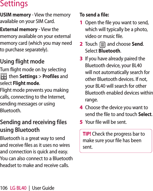 106 LG BL40 | User GuideUSIM memory - View the memory available on your SIM Card.External memory - View the memory available on your external memory card (which you may need to purchase separately).Using flight modeTurn flight mode on by selecting then Settings > Profiles and select Flight mode. Flight mode prevents you making calls, connecting to the Internet, sending messages or using Bluetooth.Sending and receiving files using BluetoothBluetooth is a great way to send and receive files as it uses no wires and connection is quick and easy. You can also connect to a Bluetooth headset to make and receive calls.To send a file:Open the file you want to send, which will typically be a photo, video or music file.Touch and choose Send. Select Bluetooth.If you have already paired the Bluetooth device, your BL40 will not automatically search for other Bluetooth devices. If not, your BL40 will search for other Bluetooth enabled devices within range.Choose the device you want to send the file to and touch Select.Your file will be sent.TIP! Check the progress bar to make sure your le has been sent.1 2 3 4 5 Settings