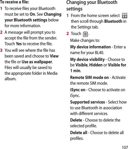 107To receive a file:To receive files your Bluetooth must be set to On. See Changing your Bluetooth settings below for more information.A message will prompt you to accept the file from the sender. Touch Yes to receive the file.You will see where the file has been saved and choose to View the file or Use as wallpaper. Files will usually be saved to the appropriate folder in Media album.1 2 3 Changing your Bluetooth settingsFrom the home screen select then scroll through Bluetooth in the Settings tab.Touch .Make changes to:My device information - Enter a name for your BL40.My device visibility - Choose to be Visible, Hidden or Visible for 1 min.Remote SIM mode on - Activate the remote SIM mode.iSync on - Choose to activate on iSync.Supported services - Select how to use Bluetooth in association with different services. Delete - Choose to delete the selected profile.Delete all - Choose to delete all profiles.1 2