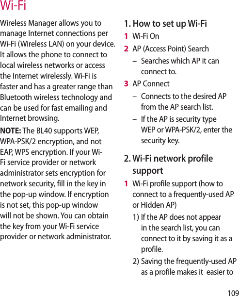109Wireless Manager allows you to manage Internet connections per Wi-Fi (Wireless LAN) on your device. It allows the phone to connect to local wireless networks or access the Internet wirelessly. Wi-Fi is faster and has a greater range than Bluetooth wireless technology and can be used for fast emailing and Internet browsing.NOTE: The BL40 supports WEP, WPA-PSK/2 encryption, and not EAP, WPS encryption. If your Wi-Fi service provider or network administrator sets encryption for network security, fill in the key in the pop-up window. If encryption is not set, this pop-up window will not be shown. You can obtain the key from your Wi-Fi service provider or network administrator.1. How to set up Wi-Fi Wi-Fi OnAP (Access Point) SearchSearches which AP it can connect to.AP ConnectConnects to the desired AP from the AP search list. If the AP is security type WEP or WPA-PSK/2, enter the security key.2. Wi-Fi network profile supportWi-Fi profile support (how to connect to a frequently-used AP or Hidden AP)If the AP does not appear in the search list, you can connect to it by saving it as a profile.Saving the frequently-used AP as a profile makes it easier to 1 2 –3 ––1 1)2)Wi-Fi