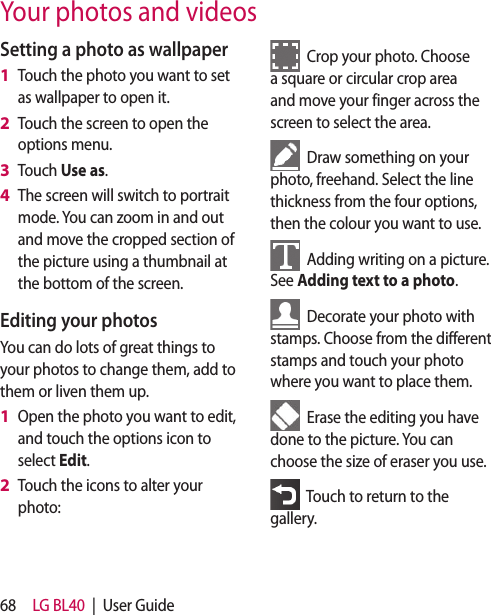 68 LG BL40 | User GuideYour photos and videosSetting a photo as wallpaperTouch the photo you want to set as wallpaper to open it.Touch the screen to open the options menu.Touch Use as.The screen will switch to portrait mode. You can zoom in and out and move the cropped section of the picture using a thumbnail at the bottom of the screen.Editing your photosYou can do lots of great things to your photos to change them, add to them or liven them up.Open the photo you want to edit, and touch the options icon to select Edit.Touch the icons to alter your photo:1 2 3 4 1 2 Crop your photo. Choose a square or circular crop area and move your finger across the screen to select the area. Draw something on your photo, freehand. Select the line thickness from the four options, then the colour you want to use. Adding writing on a picture. See Adding text to a photo. Decorate your photo with stamps. Choose from the different stamps and touch your photo where you want to place them. Erase the editing you have done to the picture. You can choose the size of eraser you use. Touch to return to the gallery.