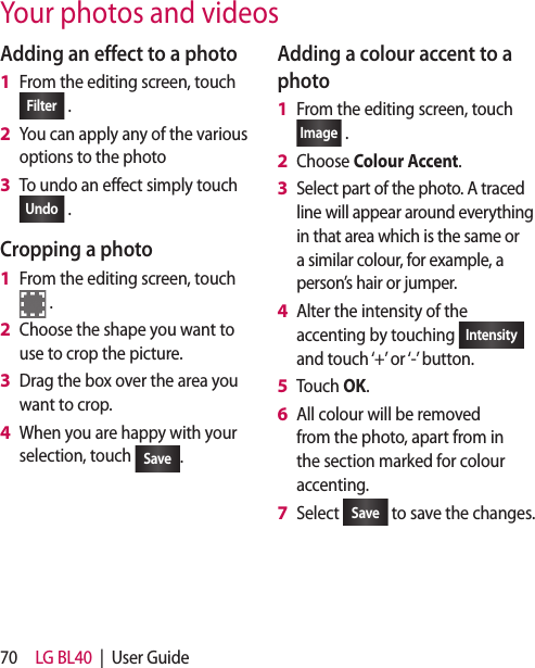 70 LG BL40  |  User GuideYour photos and videosAdding an effect to a photoFrom the editing screen, touch Filter  .You can apply any of the various options to the photoTo undo an effect simply touch Undo  .Cropping a photo From the editing screen, touch  .Choose the shape you want to use to crop the picture.Drag the box over the area you want to crop.When you are happy with your selection, touch  Save .1 2 3 1 2 3 4 Adding a colour accent to a photoFrom the editing screen, touch Image  .Choose Colour Accent.Select part of the photo. A traced line will appear around everything in that area which is the same or a similar colour, for example, a person’s hair or jumper.Alter the intensity of the accenting by touching  Intensity  and touch ‘+’ or ‘-’ button.Touch OK.All colour will be removed from the photo, apart from in the section marked for colour accenting.Select  Save  to save the changes.1 2 3 4 5 6 7 