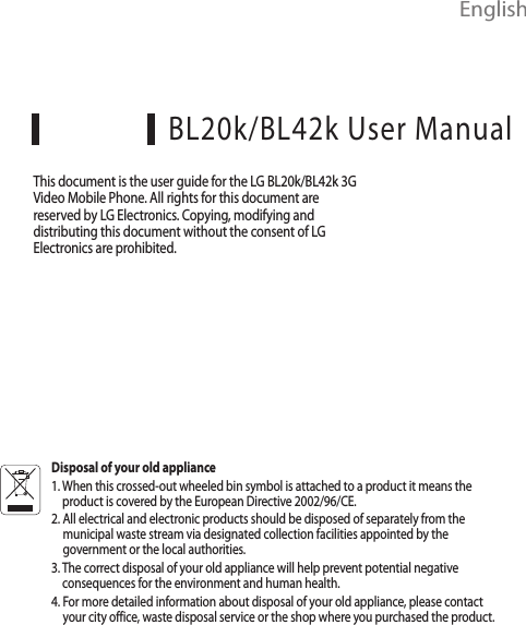  EnglishBL20k/BL42k User ManualThis document is the user guide for the LG BL20k/BL42k 3G Video Mobile Phone. All rights for this document are reserved by LG Electronics. Copying, modifying and distributing this document without the consent of LG Electronics are prohibited.Disposal of your old appliance1.  When this crossed-out wheeled bin symbol is attached to a product it means the product is covered by the European Directive 2002/96/CE.2.  All electrical and electronic products should be disposed of separately from the municipal waste stream via designated collection facilities appointed by the government or the local authorities.3.  The correct disposal of your old appliance will help prevent potential negative consequences for the environment and human health.4.  For more detailed information about disposal of your old appliance, please contact your city office, waste disposal service or the shop where you purchased the product.