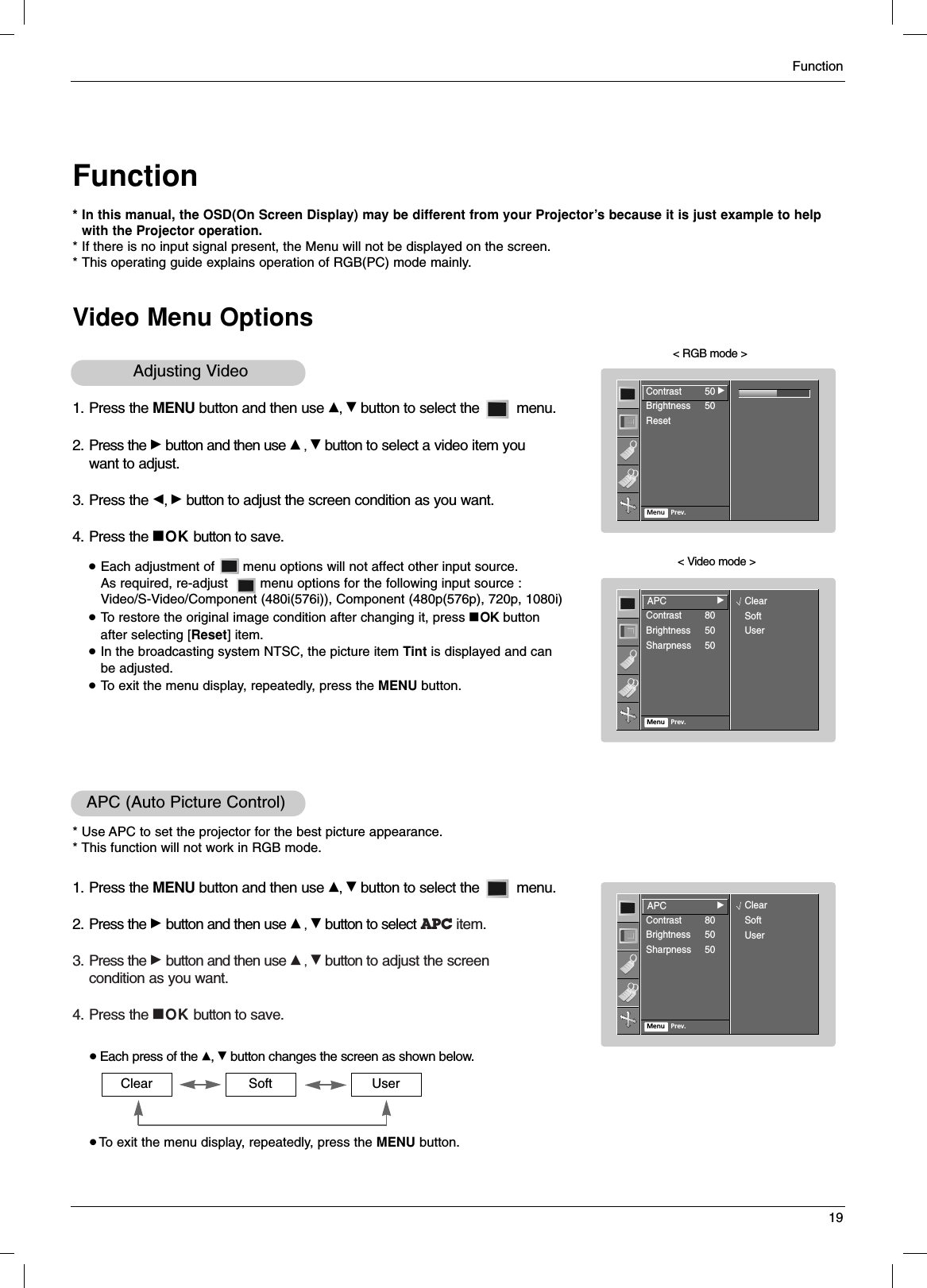 Function19FunctionVideo Menu Options* In this manual, the OSD(On Screen Display) may be different from your Projector’s because it is just example to help with the Projector operation.* If there is no input signal present, the Menu will not be displayed on the screen.* This operating guide explains operation of RGB(PC) mode mainly.1. Press the MENU button and then use D, Ebutton to select the         menu.2. Press the Gbutton and then use D, Ebutton to select a video item you want to adjust.3. Press the F, Gbutton to adjust the screen condition as you want.4. Press the AOK button to save.&lt; RGB mode &gt;&lt; Video mode &gt;●Each adjustment of       menu options will not affect other input source. As required, re-adjust        menu options for the following input source : Video/S-Video/Component (480i(576i)), Component (480p(576p), 720p, 1080i)●To restore the original image condition after changing it, press AOK button after selecting [Reset] item.●In the broadcasting system NTSC, the picture item Tint is displayed and can be adjusted.●To exit the menu display, repeatedly, press the MENU button.Adjusting Video 1. Press the MENU button and then use D, Ebutton to select the         menu.2. Press the Gbutton and then use D, Ebutton to select APC item.3. Press the Gbutton and then use D, Ebutton to adjust the screencondition as you want.4. Press the AOK button to save.APC (Auto Picture Control)* Use APC to set the projector for the best picture appearance.* This function will not work in RGB mode.●Each press of the D, Ebutton changes the screen as shown below.● To exit the menu display, repeatedly, press the MENU button.Clear Soft UserContrast 50Brightness 50ResetMenu Prev.Contrast 50GAPCContrast 80Brightness 50Sharpness 50Menu Prev.APCGClearSoftUserAPCContrast 80Brightness 50Sharpness 50Menu Prev.APCGClearSoftUser