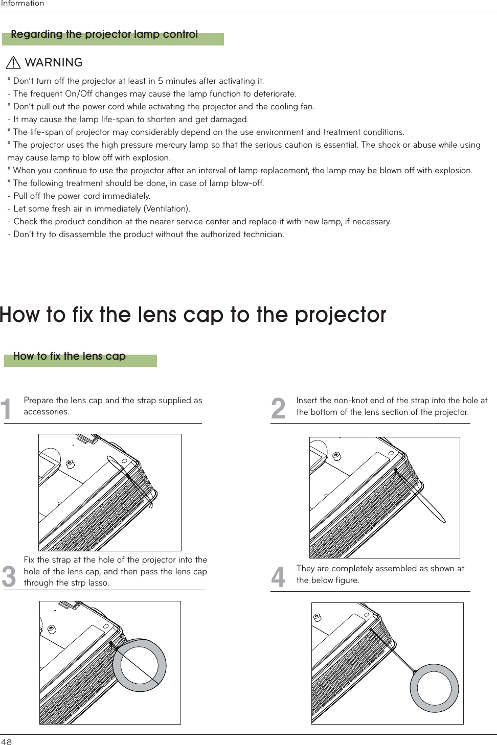 Information48&lt;ckhcZ]lh\Y`YbgWUdhch\Ydfc^YWhcfPrepare the lens cap and the strap supplied asaccessories.Insert the non-knot end of the strap into the hole atthe bottom of the lens section of the projector.Fix the strap at the hole of the projector into thehole of the lens cap, and then pass the lens capthrough the strp lasso.465They are completely assembled as shown atthe below figure.7&lt;ckhcZ]lh\Y`YbgWUdFY[UfX]b[h\Ydfc^YWhcf`UadWcbhfc`* Don’t turn off the projector at least in 5 minutes after activating it.- The frequent On/Off changes may cause the lamp function to deteriorate.* Don’t pull out the power cord while activating the projector and the cooling fan.- It may cause the lamp life-span to shorten and get damaged.* The life-span of projector may considerably depend on the use environment and treatment conditions.* The projector uses the high pressure mercury lamp so that the serious caution is essential. The shock or abuse while using may cause lamp to blow off with explosion.* When you continue to use the projector after an interval of lamp replacement, the lamp may be blown off with explosion.* The following treatment should be done, in case of lamp blow-off.- Pull off the power cord immediately.- Let some fresh air in immediately (Ventilation).- Check the product condition at the nearer service center and replace it with new lamp, if necessary.- Don’t try to disassemble the product without the authorized technician.WARNING