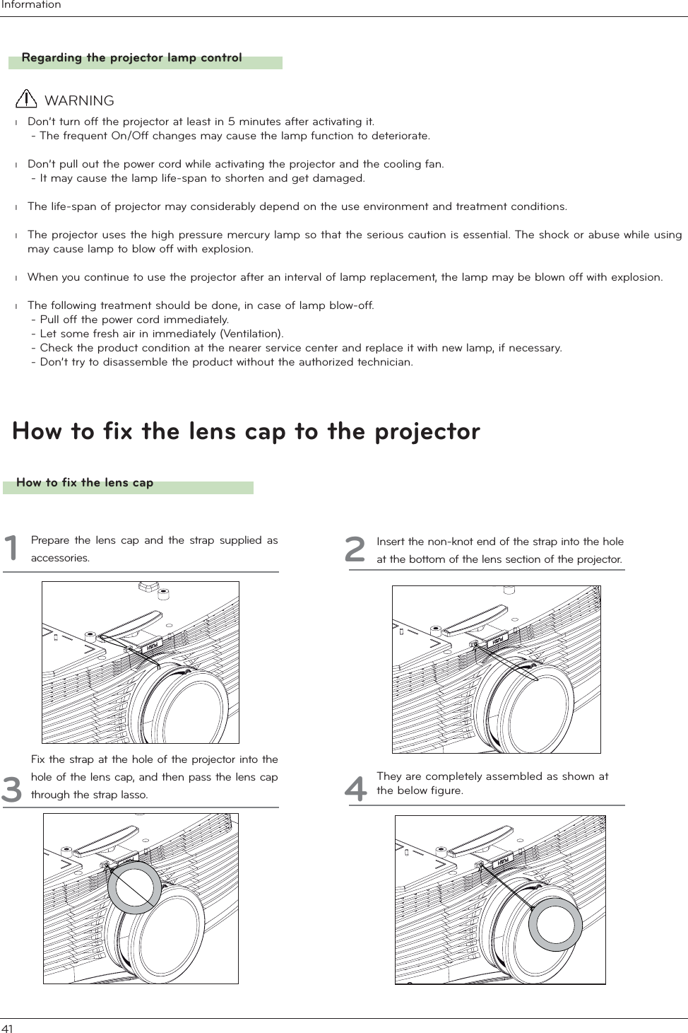 Information41How to fix the lens cap to the projectorHow to fix the lens cap1Prepare the lens cap and the strap supplied as accessories. 2Insert the non-knot end of the strap into the hole at the bottom of the lens section of the projector.3Fix the strap at the hole of the projector into the hole of the lens cap, and then pass the lens cap through the strap lasso. 4They are completely assembled as shown at the below figure. Regarding the projector lamp control l  Don’t turn off the projector at least in 5 minutes after activating it.     - The frequent On/Off changes may cause the lamp function to deteriorate.l  Don’t pull out the power cord while activating the projector and the cooling fan.     - It may cause the lamp life-span to shorten and get damaged. l  The life-span of projector may considerably depend on the use environment and treatment conditions. l  The projector uses the high pressure mercury lamp so that the serious caution is essential. The shock or abuse while using may cause lamp to blow off with explosion. l  When you continue to use the projector after an interval of lamp replacement, the lamp may be blown off with explosion.l  The following treatment should be done, in case of lamp blow-off.    - Pull off the power cord immediately.    - Let some fresh air in immediately (Ventilation).    - Check the product condition at the nearer service center and replace it with new lamp, if necessary.     - Don’t try to disassemble the product without the authorized technician.  WARNING