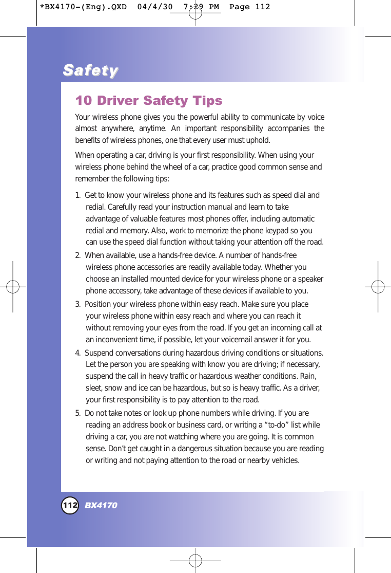 10 Driver Safety TipsYour wireless phone gives you the powerful ability to communicate by voicealmost anywhere, anytime. An important responsibility accompanies thebenefits of wireless phones, one that every user must uphold.When operating a car, driving is your first responsibility. When using yourwireless phone behind the wheel of a car, practice good common sense andremember the following tips:1.  Get to know your wireless phone and its features such as speed dial andredial. Carefully read your instruction manual and learn to takeadvantage of valuable features most phones offer, including automaticredial and memory. Also, work to memorize the phone keypad so youcan use the speed dial function without taking your attention off the road. 2.  When available, use a hands-free device. A number of hands-freewireless phone accessories are readily available today. Whether youchoose an installed mounted device for your wireless phone or a speakerphone accessory, take advantage of these devices if available to you. 3.  Position your wireless phone within easy reach. Make sure you placeyour wireless phone within easy reach and where you can reach itwithout removing your eyes from the road. If you get an incoming call atan inconvenient time, if possible, let your voicemail answer it for you. 4.  Suspend conversations during hazardous driving conditions or situations.Let the person you are speaking with know you are driving; if necessary,suspend the call in heavy traffic or hazardous weather conditions. Rain,sleet, snow and ice can be hazardous, but so is heavy traffic. As a driver,your first responsibility is to pay attention to the road.5.  Do not take notes or look up phone numbers while driving. If you arereading an address book or business card, or writing a “to-do” list whiledriving a car, you are not watching where you are going. It is commonsense. Don’t get caught in a dangerous situation because you are readingor writing and not paying attention to the road or nearby vehicles.112BX4170SafetySafety*BX4170-(Eng).QXD  04/4/30  7:29 PM  Page 112