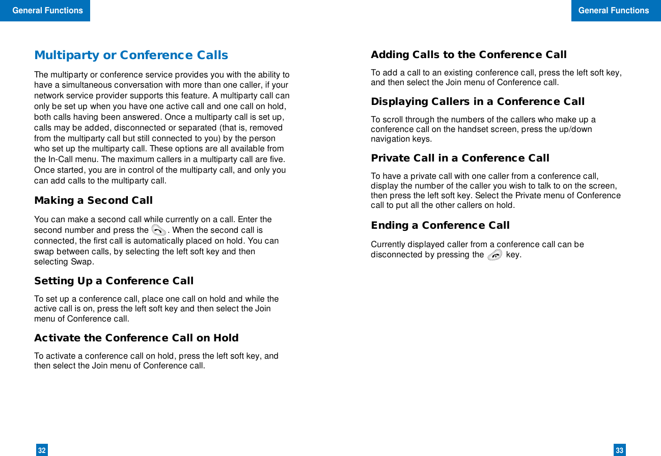 3332Adding Calls to the Conference CallTo add a call to an existing conference call, press the left soft key,and then select the Join menu of Conference call.Displaying Callers in a Conference CallTo scroll through the numbers of the callers who make up aconference call on the handset screen, press the up/downnavigation keys.Private Call in a Conference CallTo have a private call with one caller from a conference call,display the number of the caller you wish to talk to on the screen,then press the left soft key. Select the Private menu of Conferencecall to put all the other callers on hold.Ending a Conference CallCurrently displayed caller from a conference call can bedisconnected by pressing the key.Multiparty or Conference CallsThe multiparty or conference service provides you with the ability tohave a simultaneous conversation with more than one caller, if yournetwork service provider supports this feature. A multiparty call canonly be set up when you have one active call and one call on hold,both calls having been answered. Once a multiparty call is set up,calls may be added, disconnected or separated (that is, removedfrom the multiparty call but still connected to you) by the personwho set up the multiparty call. These options are all available fromthe In-Call menu. The maximum callers in a multiparty call are five.Once started, you are in control of the multiparty call, and only youcan add calls to the multiparty call.Making a Second CallYou can make a second call while currently on a call. Enter thesecond number and press the        . When the second call isconnected, the first call is automatically placed on hold. You canswap between calls, by selecting the left soft key and thenselecting Swap.Setting Up a Conference CallTo set up a conference call, place one call on hold and while theactive call is on, press the left soft key and then select the Joinmenu of Conference call.Activate the Conference Call on HoldTo activate a conference call on hold, press the left soft key, andthen select the Join menu of Conference call.General FunctionsGeneral Functions