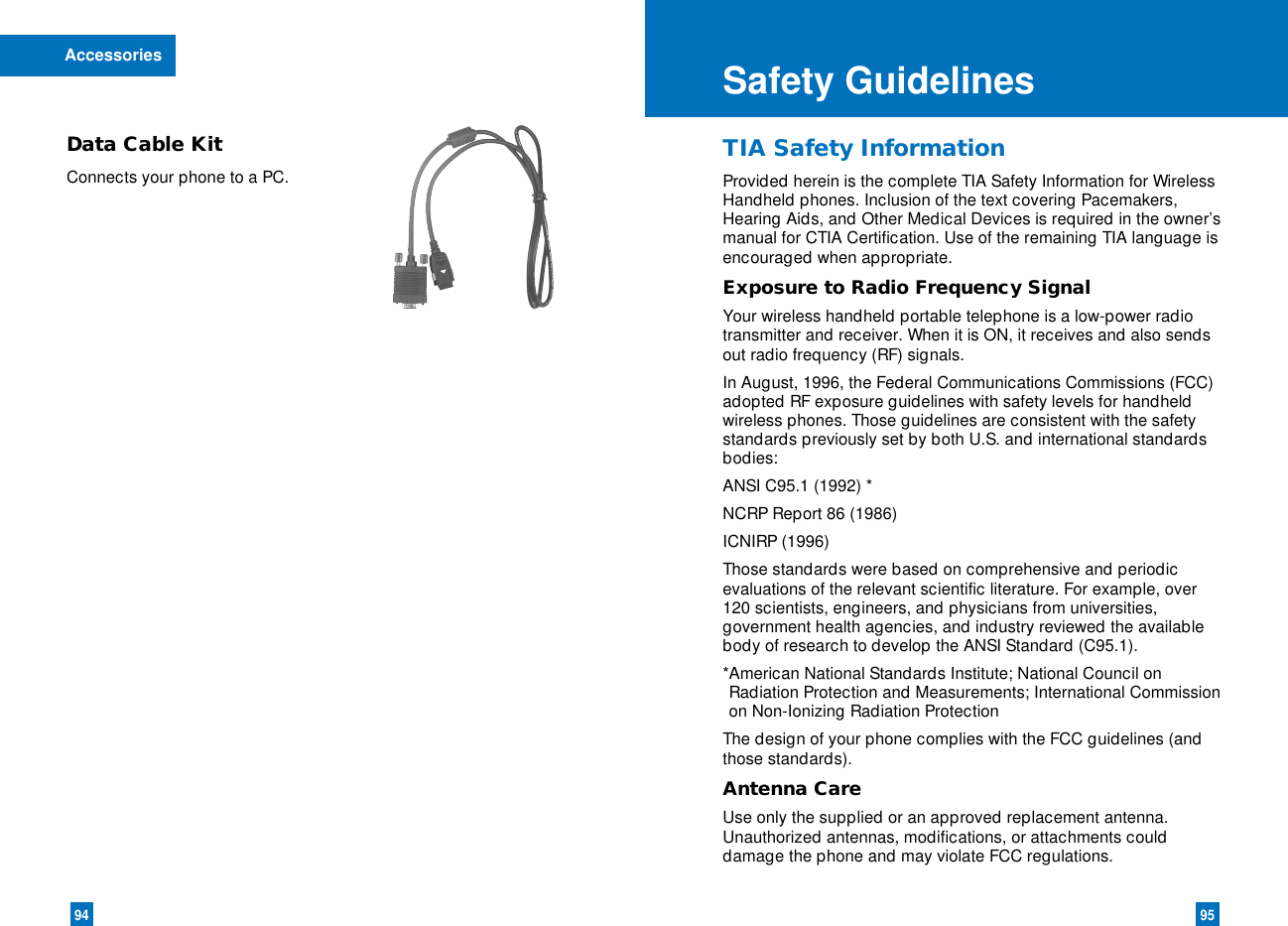 9594Data Cable KitConnects your phone to a PC.Accessories Safety GuidelinesTIA Safety InformationProvided herein is the complete TIA Safety Information for WirelessHandheld phones. Inclusion of the text covering Pacemakers,Hearing Aids, and Other Medical Devices is required in the owner’smanual for CTIA Certification. Use of the remaining TIA language isencouraged when appropriate.Exposure to Radio Frequency SignalYour wireless handheld portable telephone is a low-power radiotransmitter and receiver. When it is ON, it receives and also sendsout radio frequency (RF) signals.In August, 1996, the Federal Communications Commissions (FCC)adopted RF exposure guidelines with safety levels for handheldwireless phones. Those guidelines are consistent with the safetystandards previously set by both U.S. and international standardsbodies:ANSI C95.1 (1992) *NCRP Report 86 (1986)ICNIRP (1996)Those standards were based on comprehensive and periodicevaluations of the relevant scientific literature. For example, over120 scientists, engineers, and physicians from universities,government health agencies, and industry reviewed the availablebody of research to develop the ANSI Standard (C95.1).*American National Standards Institute; National Council onRadiation Protection and Measurements; International Commissionon Non-Ionizing Radiation ProtectionThe design of your phone complies with the FCC guidelines (andthose standards).Antenna CareUse only the supplied or an approved replacement antenna.Unauthorized antennas, modifications, or attachments coulddamage the phone and may violate FCC regulations.