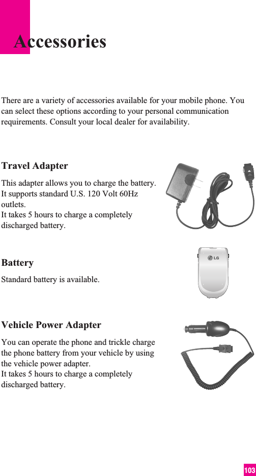 103Travel AdapterThis adapter allows you to charge the battery. It supports standard U.S. 120 Volt 60Hzoutlets. It takes 5 hours to charge a completelydischarged battery.BatteryStandard battery is available.Vehicle Power Adapter You can operate the phone and trickle chargethe phone battery from your vehicle by usingthe vehicle power adapter. It takes 5 hours to charge a completelydischarged battery.There are a variety of accessories available for your mobile phone. Youcan select these options according to your personal communicationrequirements. Consult your local dealer for availability.Accessories