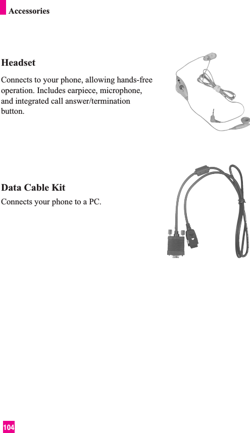 104HeadsetConnects to your phone, allowing hands-freeoperation. Includes earpiece, microphone,and integrated call answer/terminationbutton.Data Cable KitConnects your phone to a PC.Accessories